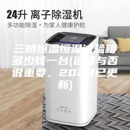 三明恒溫恒濕試驗箱多少錢一臺(選擇與否很重要，2023已更新)