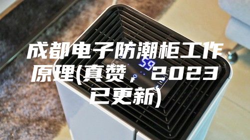 成都電子防潮柜工作原理(真贊，2023已更新)