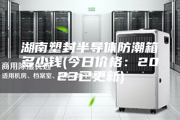 湖南塑封半導(dǎo)體防潮箱多少錢(今日價格:2023已更新)